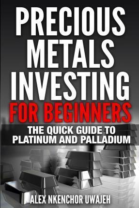 Precious Metals Investing For Beginners: The Quick Guide to Platinum and Palladium - Alex Nkenchor Uwajeh