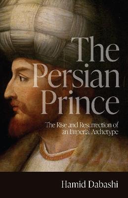 The Persian Prince: The Rise and Resurrection of an Imperial Archetype - Hamid Dabashi