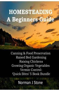 Homesteading - A Beginners Guide: Canning & Food Preservation; Raised Bed Gardening; Raising Chickens; Growing Organic Vegetables; Vermin Control: Qui - Norman J. Stone 