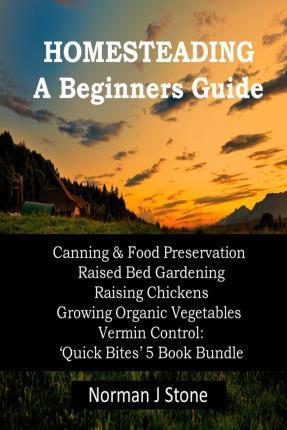 Homesteading - A Beginners Guide: Canning & Food Preservation; Raised Bed Gardening; Raising Chickens; Growing Organic Vegetables; Vermin Control: Qui - Norman J. Stone