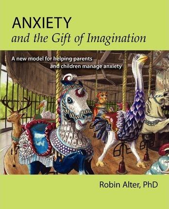 Anxiety and the Gift of Imagination: A new model for helping parents and children manage anxiety - Robin Alter Phd