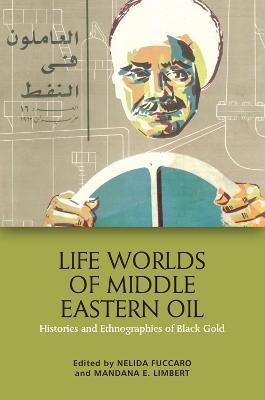 Life Worlds of Middle Eastern Oil: Histories and Ethnographies of Black Gold - Nelida Fuccaro