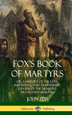 Fox's Book of Martyrs: Or, A History of the Lives, Sufferings, and Triumphant: Deaths of the Primitive Protestant Martyrs (Hardcover) - John Fox