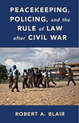 Peacekeeping, Policing, and the Rule of Law After Civil War - Robert A. Blair