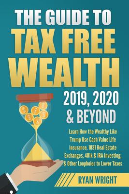 The Guide to Tax Free Wealth 2019, 2020 & Beyond: Learn How the Wealthy Like Trump Use Cash Value Life Insurance, 1031 Real Estate Exchanges, 401k & I - Ryan Wright