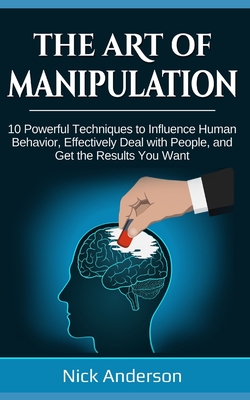The Art of Manipulation: 10 Powerful Techniques to Influence Human Behavior, Effectively Deal with People, and Get the Results You Want - Nick Anderson