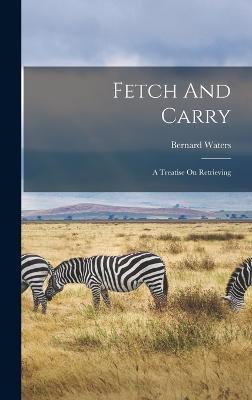 Fetch And Carry: A Treatise On Retrieving - Bernard Waters