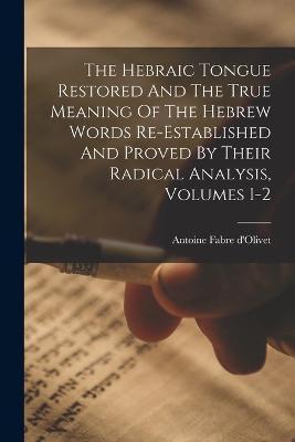 The Hebraic Tongue Restored And The True Meaning Of The Hebrew Words Re-established And Proved By Their Radical Analysis, Volumes 1-2 - Antoine Fabre D'olivet