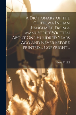 A Dictionary of the Chippewa Indian Language, From a Manuscript Written About One Hundred Years Ago and Never Before Printed ... Copyright .. - Harry C. Hill