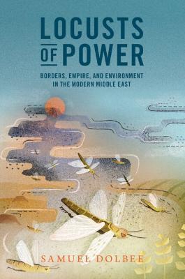 Locusts of Power: Borders, Empire, and Environment in the Modern Middle East - Samuel Dolbee