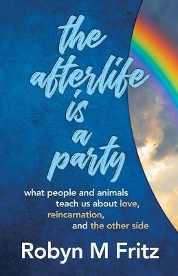 The Afterlife Is a Party: What People and Animals Teach us About Love, Reincarnation, and the Other Side - Robyn M. Fritz