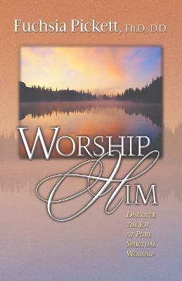 Worship Him: Discover the Joy of Pure Spiritual Worship - Fuchsia Pickett