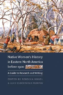 Native Women's History in Eastern North America Before 1900: A Guide to Research and Writing - Rebecca Kugel