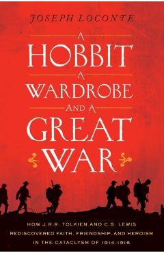 A Hobbit, a Wardrobe, and a Great War: How J.R.R. Tolkien and C.S. Lewis Rediscovered Faith, Friendship, and Heroism in the Cataclysm of 1914-1918 - Joseph Loconte