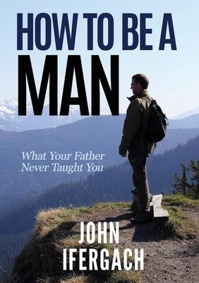 How To Be A Man: What Your Father Never Taught You - John Ifergach