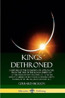 Kings Dethroned: A History of the Evolution of Astronomy from the Time of the Roman Empire Up to the Present Day; Showing It to Be an A - Gerrard Hickson