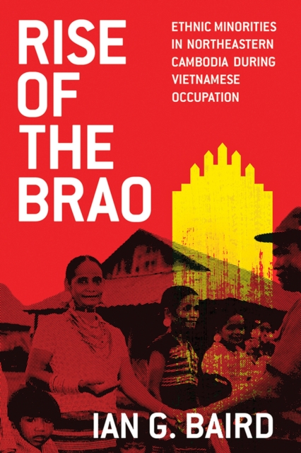 Rise of the Brao: Ethnic Minorities in Northeastern Cambodia during Vietnamese Occupation - Ian G. Baird