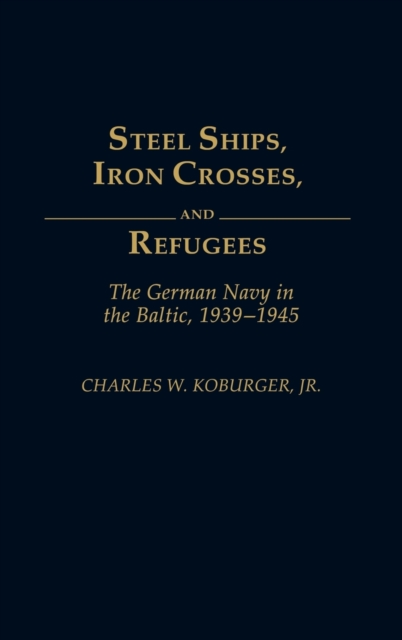 Steel Ships, Iron Crosses, and Refugees: The German Navy in the Baltic, 1939-1945 - Charles W. Koburger