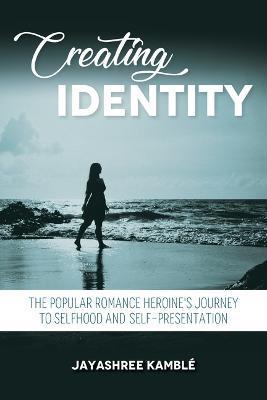 Creating Identity: The Popular Romance Heroine's Journey to Selfhood and Self-Presentation - Jayashree Kamblé
