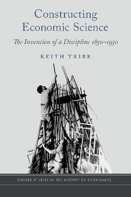 Constructing Economic Science: The Invention of a Discipline 1850-1950 - Keith Tribe