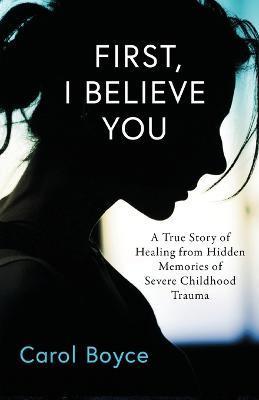 First, I Believe You: A True Story of Healing from Hidden Memories of Severe Childhood Trauma - Carol C. Boyce