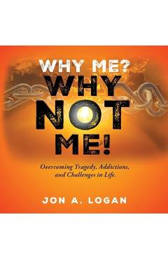 Coperta cărții 'Why Me? Why Not Me!: Overcoming Tragedy, Addictions, And Challenges In Life - Jon A. Logan'