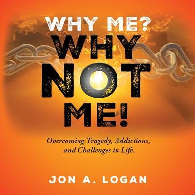 Why Me? Why Not Me!: Overcoming Tragedy, Addictions, And Challenges In Life - Jon A. Logan