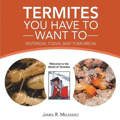 Termites You Have to Want To: Yesterday, Today, and Tomorrow - James R. Melendez
