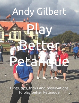 Play Better Petanque: Hints, tips, tricks and observations to play better Petanque - Andy Gilbert