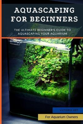 Aquascaping For Beginners: The Ultimate Beginner's Guide to Aquascaping Your Aquarium - Victoria Vet