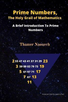 Prime Numbers, The Holy Grail Of Mathematics: A Brief Introduction to Prime Numbers - Thamer Naouech