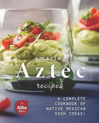 Amazing Aztec Recipes: A Complete Cookbook of Native Mexican Dish Ideas! - Allie Allen