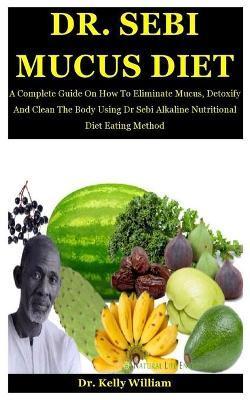 Dr. Sebi Mucus Diet: A Complete Guide On How To Eliminate Mucus, Detoxify And Clean The Body Using Dr Sebi Alkaline Nutritional Diet Eating - Kelly William