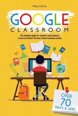Google Classroom: The Ultimate Guide for Teachers and Students with Over 70+ Ways and 60 Apps to Learn all About the New School Teaching - Mary Garcia