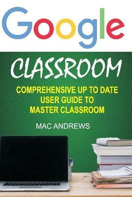 Google Classroom: Comprehensive Up to Date User Guide to Master Classroom - Mac Andrews