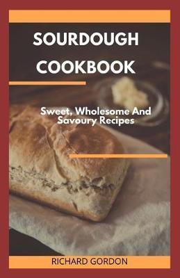 Sourdough Cookbook: Sweet, Wholesome And Savoury Recipes - Richard Gordon