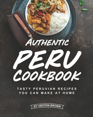 Authentic Peru Cookbook: Tasty Peruvian Recipes You Can Make at Home - Heston Brown