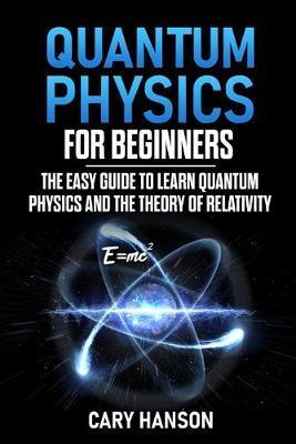 Quantum Physics for Beginners: The Easy Guide to Learn Quantum Physics and the Theory of Relativity - Cary Hanson
