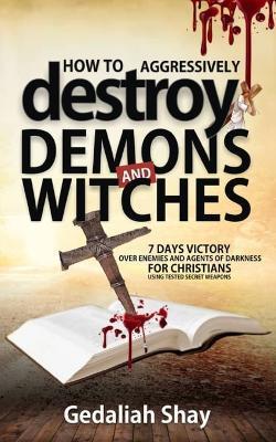 How to Aggressively Destroy Demons and Witches: 7 Days Victory Over Enemies and Agents of Darkness for Christians Using Tested Secret Weapons - Gedaliah Shay