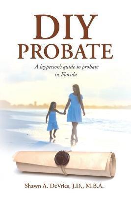 DIY Probate: A layperson's guide to probate in Florida - J. D. M. B. A. Devries