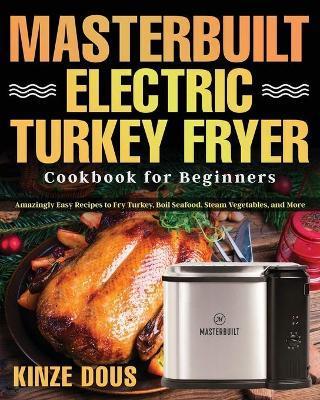 Masterbuilt Electric Turkey Fryer Cookbook for Beginners: Amazingly Easy Recipes to Fry Turkey, Boil Seafood, Steam Vegetables, and More - Kinze Dous