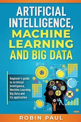 Artificial Intelligence, Machine Learning and Big Data: Beginner's guide to Artificial Intelligence, Machine Learning, Big Data and its application - Robin Paul