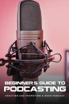 Beginner's Guide To Podcasting: Creating And Promoting A Good Podcast: How To Make A Video Podcast That Looks Good - Alexandria Stolley