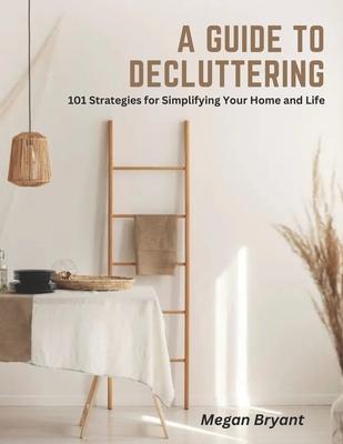 A Guide to Decluttering: 101 Strategies for Simplifying Your Home and Life - Megan Bryant