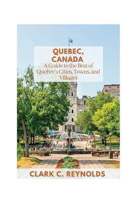 Quebec, Canada: A Guide to the Best of Quebec's Cities, Towns, and Villages - Clark C. Reynolds