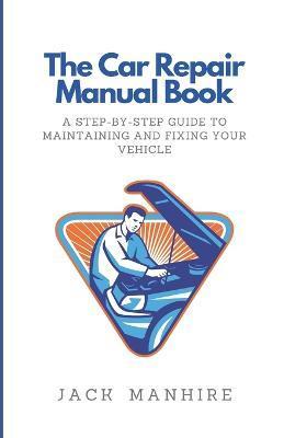 The Car Repair Manual Book: A Step-By-Step Guide to Maintaining and Fixing Your Vehicle - Jack Manhire