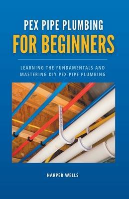 PEX Pipe Plumbing for Beginners: Learning the Fundamentals and Mastering DIY PEX Pipe Plumbing - Harper Wells