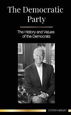 The Democratic Party: The History and Values of the Democrats (Politics in the United States of America) - United Library