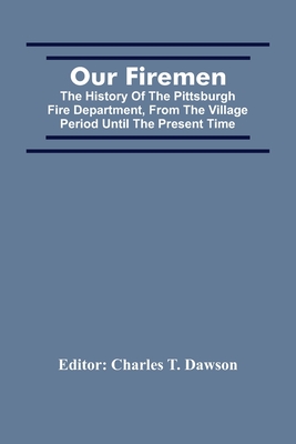 Our Firemen: The History Of The Pittsburgh Fire Department, From The Village Period Until The Present Time - Charles T. Dawson