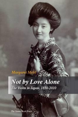 Not by Love Alone: The Violin in Japan, 1850 - 2010 - Margaret Mehl